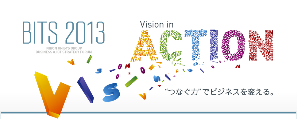 BITS 2013 NIHON UNISYS GROUP BUSINESS & ICT STRATEGY FORUM Vision in ACTION “つなぐ力”でビジネスを変える。