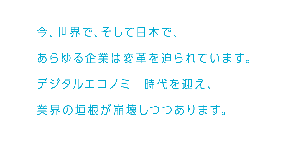 今、世界で、そして日本で、あらゆる企業は変革を迫られています。デジタルエコノミー時代を迎え、業界の垣根が崩壊しつつあります。