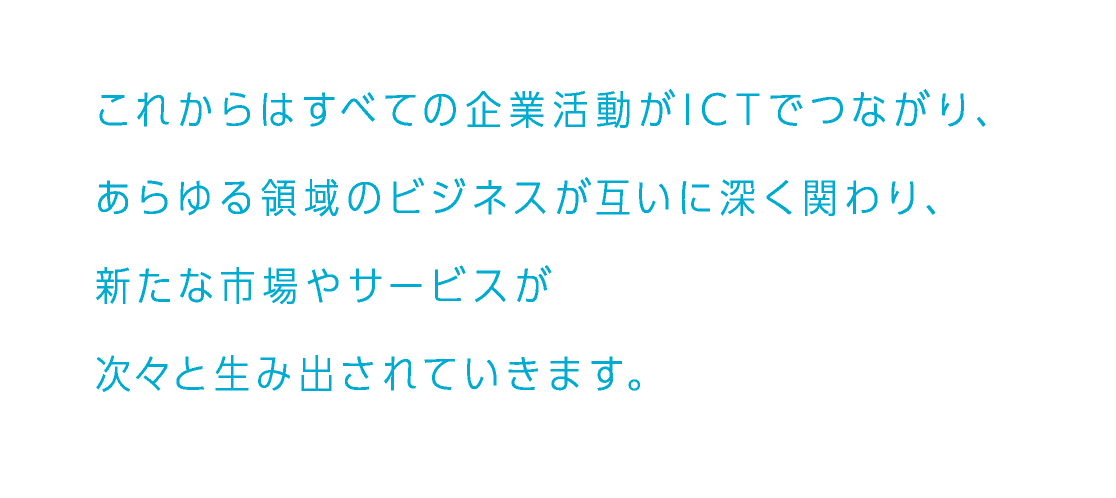 これからはすべての企業活動がICTでつながり、あらゆる領域のビジネスが互いに深く関わり、新たな市場やサービスが次々と生み出されていきます。