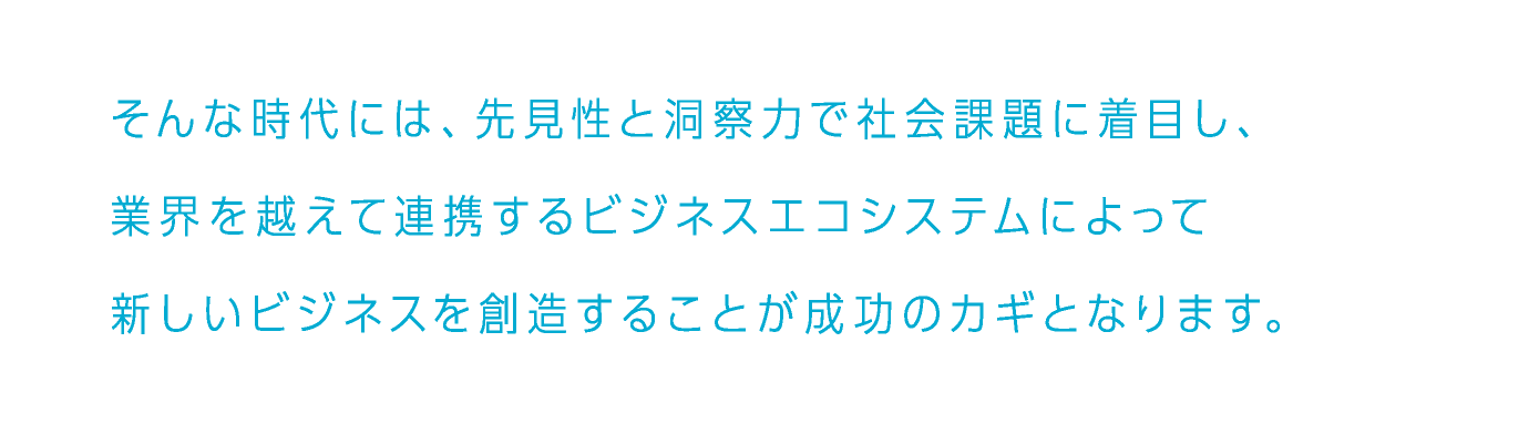 そんな時代には、先見性と洞察力で社会課題に着目し、業界を越えて連携するビジネスエコシステムによって新しいビジネスを創造することが成功のカギとなります。