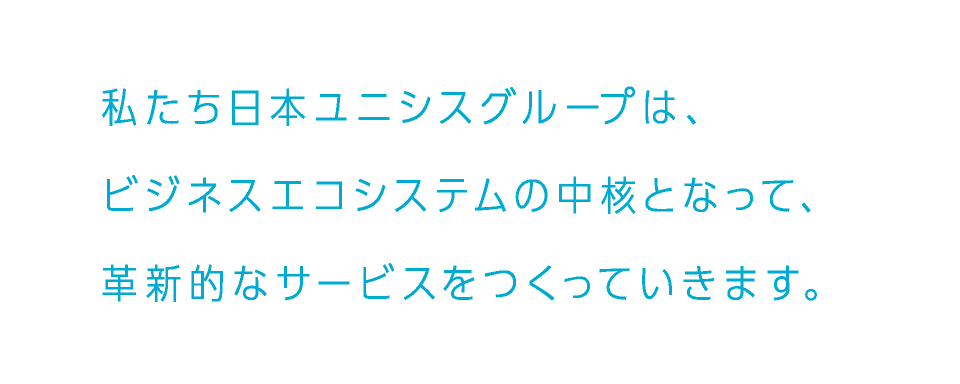 私たち日本ユニシスグループは、ビジネスエコシステムの中核となって、革新的なサービスをつくっていきます。