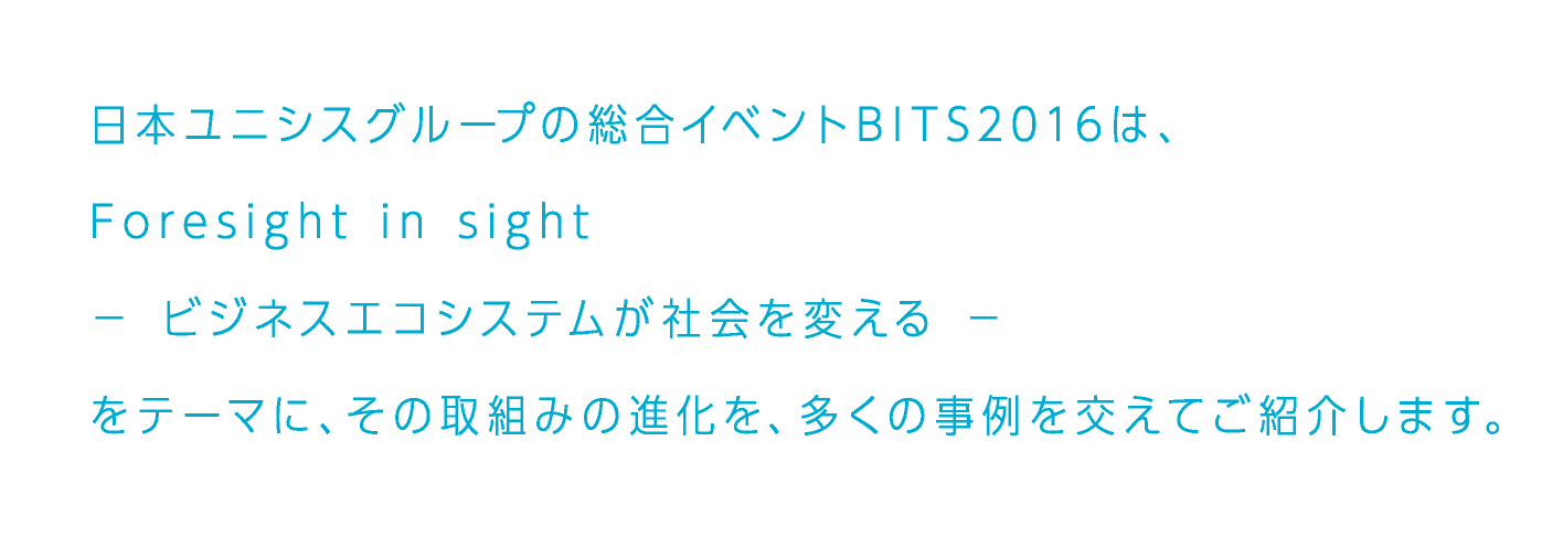 日本ユニシスグループの総合イベントBITS2016は、Foresight in sight － ビジネスエコシステムが社会を変える － をテーマに、その取組みの進化を、多くの事例を交えてご紹介します。
