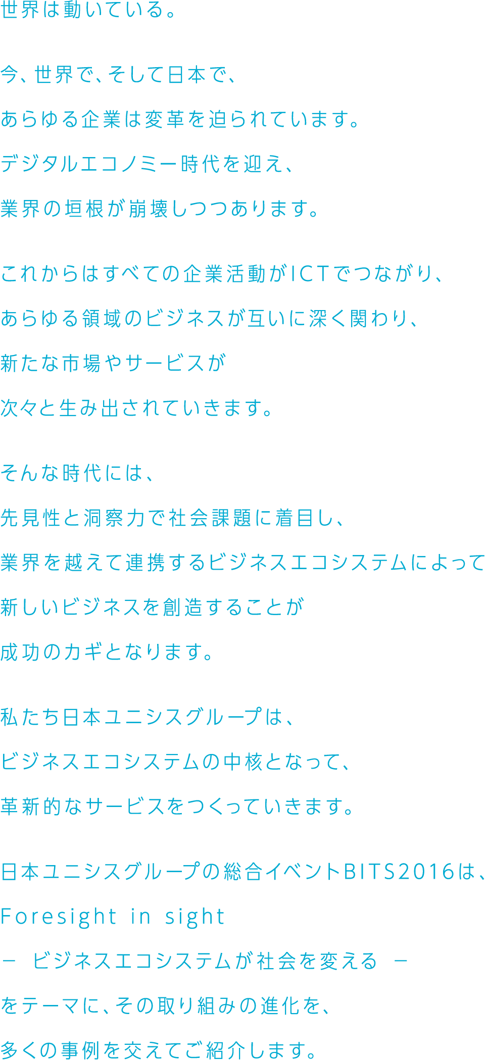 世界は動いている。今、世界で、そして日本で、あらゆる企業は変革を迫られています。デジタルエコノミー時代を迎え、業界の垣根が崩壊しつつあります。これからはすべての企業活動がICTでつながり、あらゆる領域のビジネスが互いに深く関わり、新たな市場やサービスが次々と生み出されていきます。そんな時代には、先見性と洞察力で社会課題に着目し、業界を越えて連携するビジネスエコシステムによって新しいビジネスを創造することが成功のカギとなります。私たち日本ユニシスグループは、ビジネスエコシステムの中核となって、革新的なサービスをつくっていきます。日本ユニシスグループの総合イベントBITS2016は、Foresight in sight － ビジネスエコシステムが社会を変える － をテーマに、その取り組みの進化を、多くの事例を交えてご紹介します。
