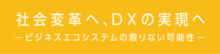 「社会変革へ、DXの実現へ」− ビジネスエコシステムの限りない可能性 −