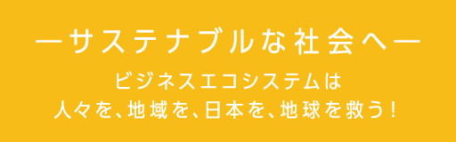 ― サステナブルな社会へ ― ビジネスエコシステムは人々を、地域を、日本を、地球を救う！