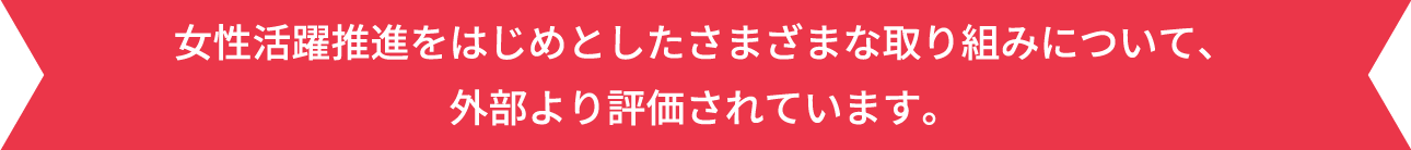 女性活躍推進をはじめとしたさまざまな取り組みについて、外部より評価されています。