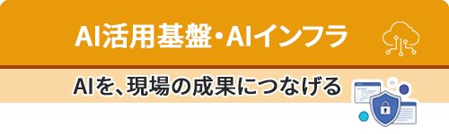 AI活用基盤・AIインフラ～AIを、現場の成果につなげる