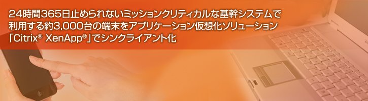 24時間365日止められないミッションクリティカルな基幹システムで利用する約3,000台の端末をアプリケーション仮想化ソリューション「Citrix XenApp®」でシンクライアント化