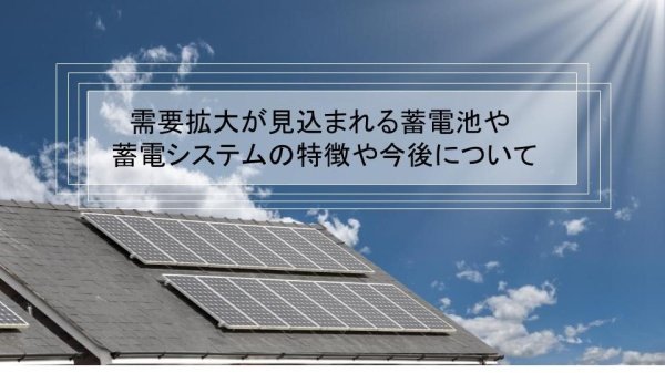 需要拡大が見込まれる蓄電池や蓄電システムの特徴や今後について