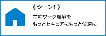 シーン１：在宅ワーク環境を、もっとセキュアにもっと快適に