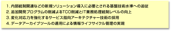 1.内部統制関連などの新規ソリューション導入に必要とされる基盤技術水準への追従/2.追加開発プログラムの削減によるTCO削減とIT業務処理統制レベルの向上/3.変化対応力を強化するサービス指向アーキテクチャー技術の採用/4.データアーカイブツールの適用による情報ライフサイクル管理の実現