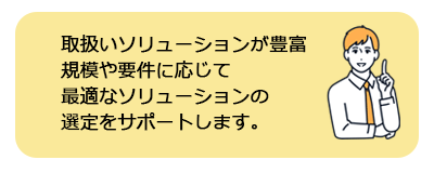 取扱いソリューションが豊富なため、規模や要件に応じて、最適なソリューションの選定をします。