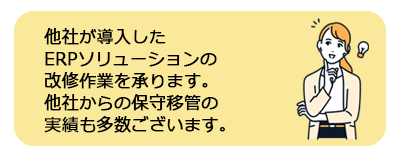 他社が導入した ERPソリューションの 改修作業を承ります。 他社からの保守移管の 実績も多数ございます。