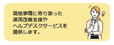 現地ニーズに寄り添った運用改善支援（再トレーニング等）およびヘルプデスクサービスを提供します。