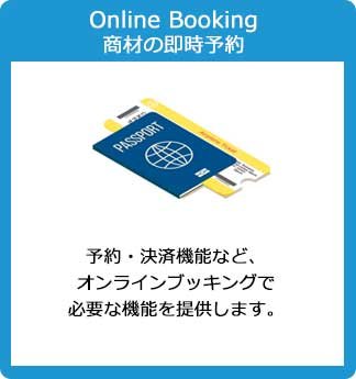 Online Booking 商材の即時予約：予約・決済機能など、 オンラインブッキングで 必要な機能を提供します。