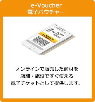 e-Voucher 電子バウチャー：オンラインで販売した商材を、店舗・施設ですぐ使える電子チケットとして提供します