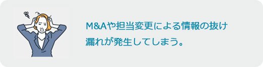 M&Aや担当変更による情報の抜け漏れが発生してしまう。