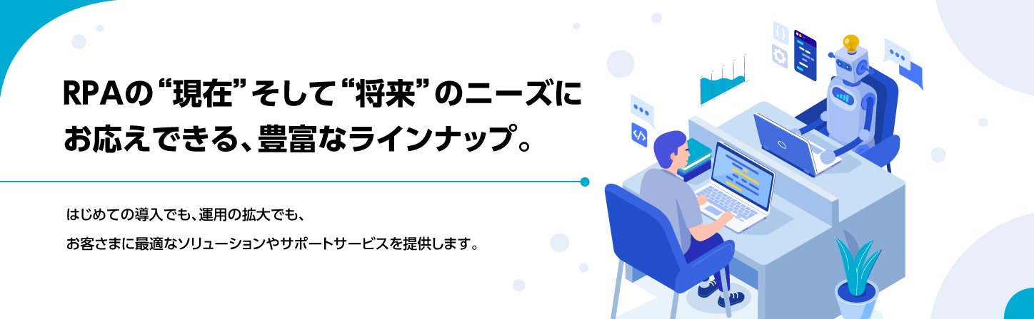 RPAの“現在”そして“将来”のニーズに お答えできる、豊富なラインナップ。はじめての導入でも、運用の拡大でも、お客さまに最適なソリューションやサポートサービスを提供します。