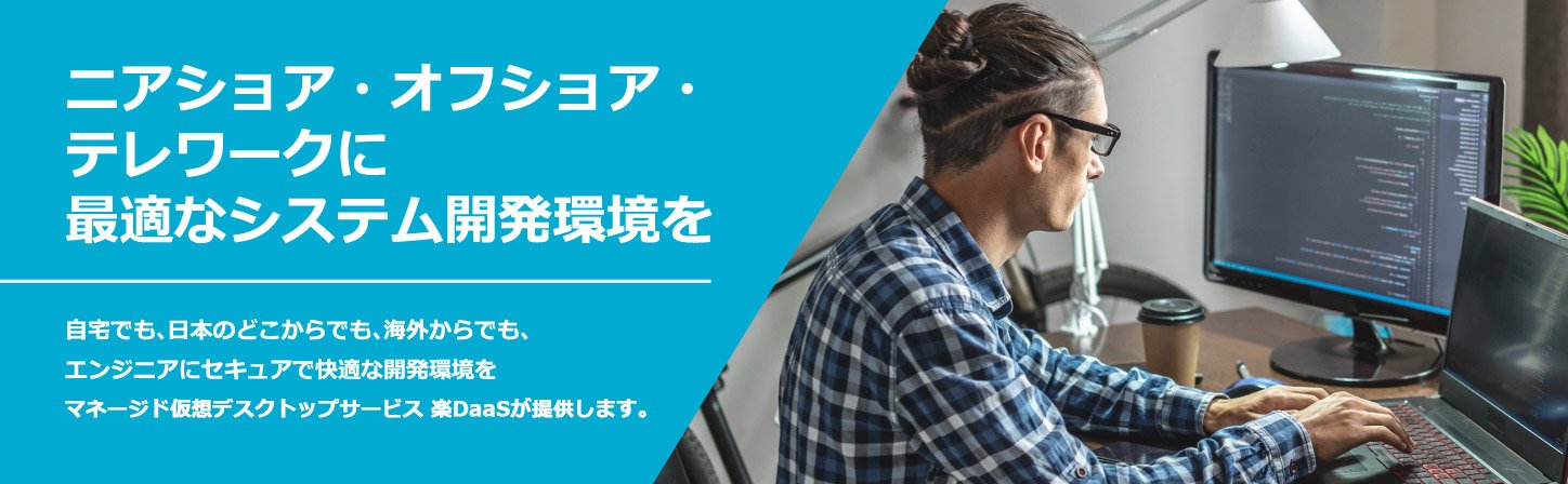 ニアショア・オフショア・テレワークに最適なシステム開発を。自宅でも、日本のどこからでも、海外からでも、エンジニアにセキュアで快適な開発環境をマネージド仮想デスクトップサービス 楽DaaSが提供します。