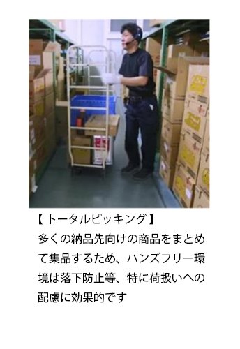 【 トータルピッキング 】 多くの納品先向けの商品をまとめて集品するため、ハンズフリー環境は落下防止等、特に荷扱いへの配慮に効果的です。